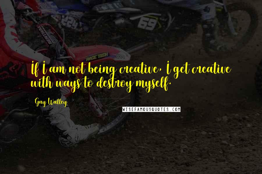 Gay Walley Quotes: If I am not being creative, I get creative with ways to destroy myself.