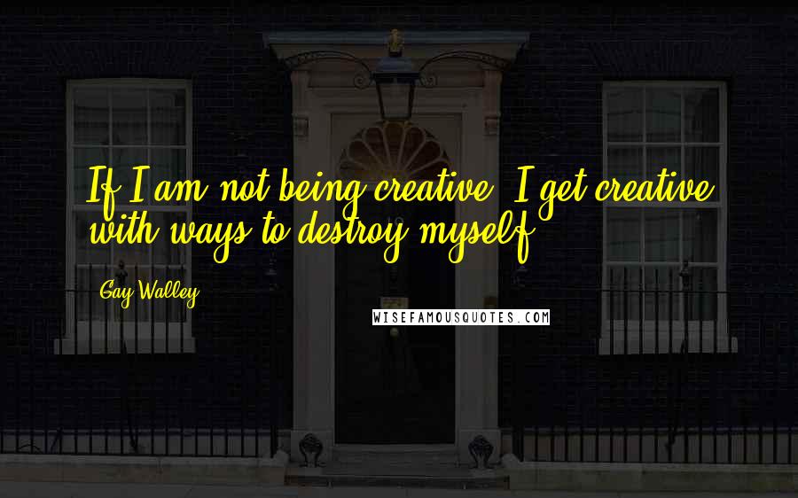 Gay Walley Quotes: If I am not being creative, I get creative with ways to destroy myself.