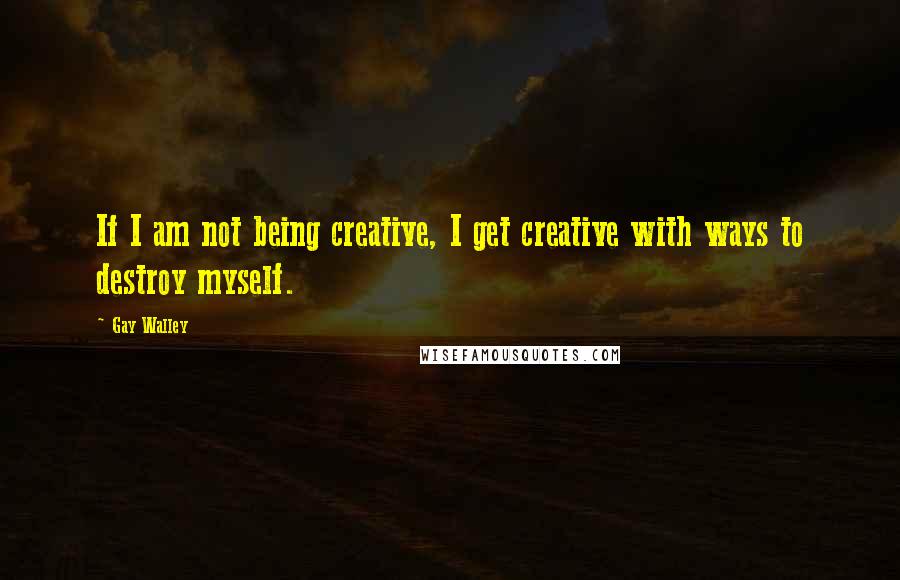 Gay Walley Quotes: If I am not being creative, I get creative with ways to destroy myself.