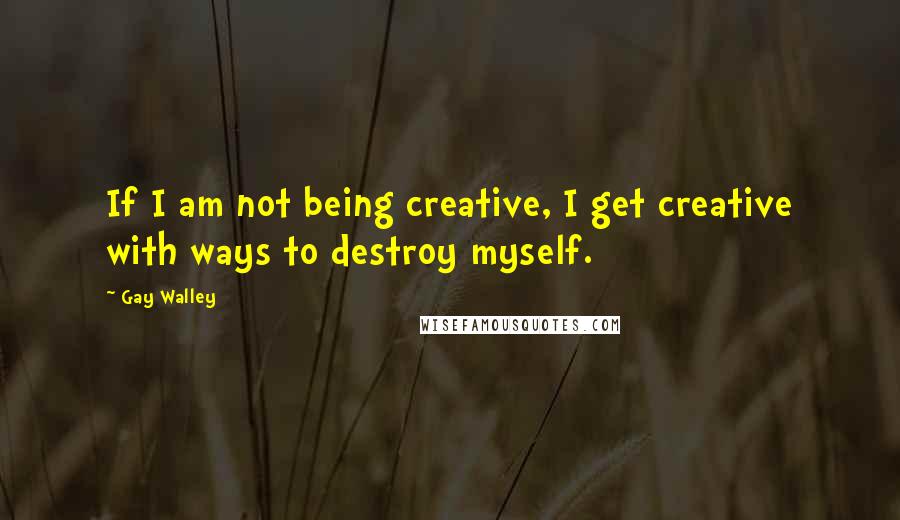 Gay Walley Quotes: If I am not being creative, I get creative with ways to destroy myself.