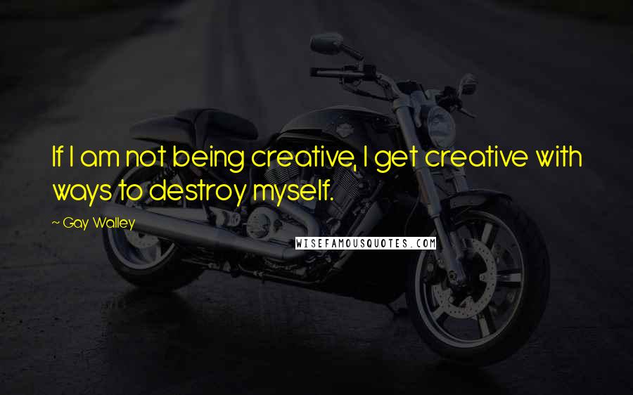 Gay Walley Quotes: If I am not being creative, I get creative with ways to destroy myself.