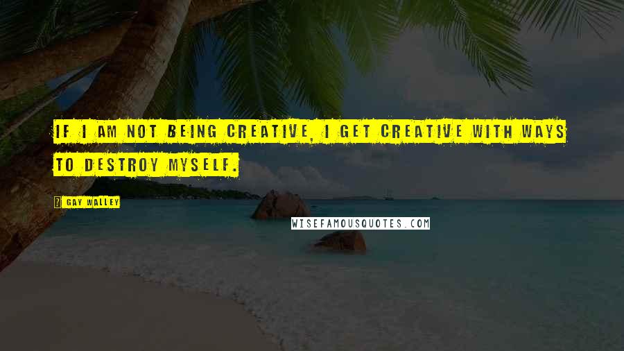 Gay Walley Quotes: If I am not being creative, I get creative with ways to destroy myself.