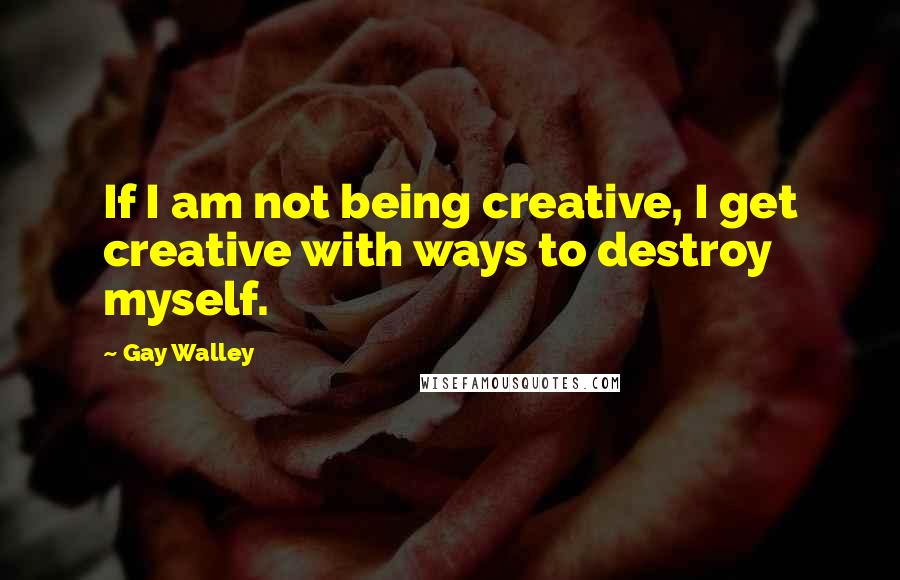 Gay Walley Quotes: If I am not being creative, I get creative with ways to destroy myself.