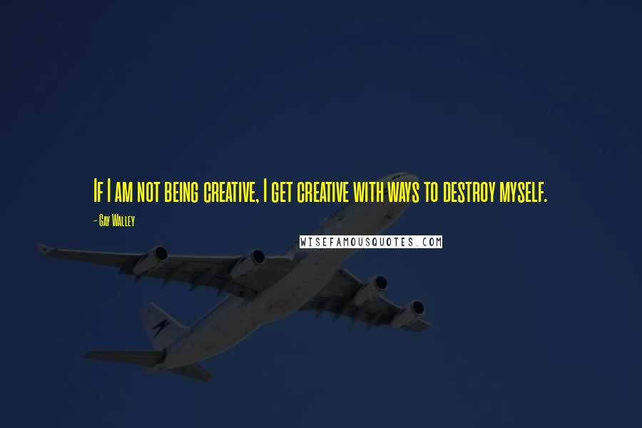 Gay Walley Quotes: If I am not being creative, I get creative with ways to destroy myself.