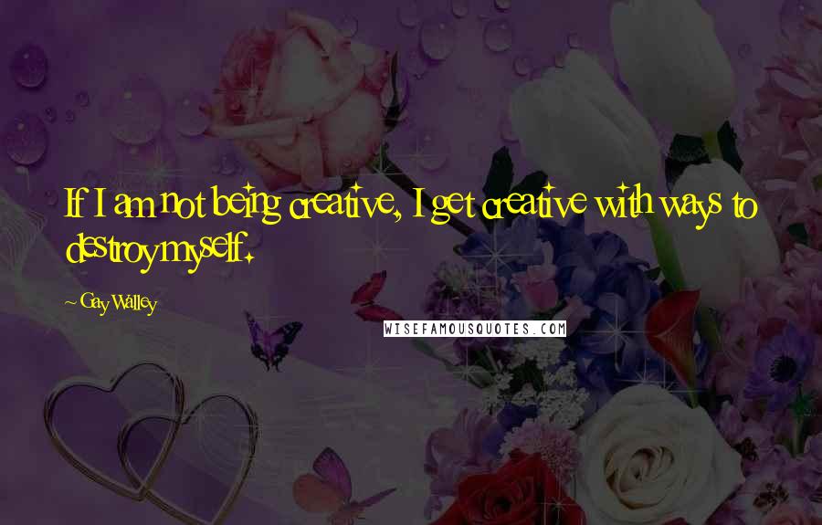 Gay Walley Quotes: If I am not being creative, I get creative with ways to destroy myself.