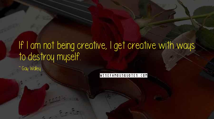 Gay Walley Quotes: If I am not being creative, I get creative with ways to destroy myself.