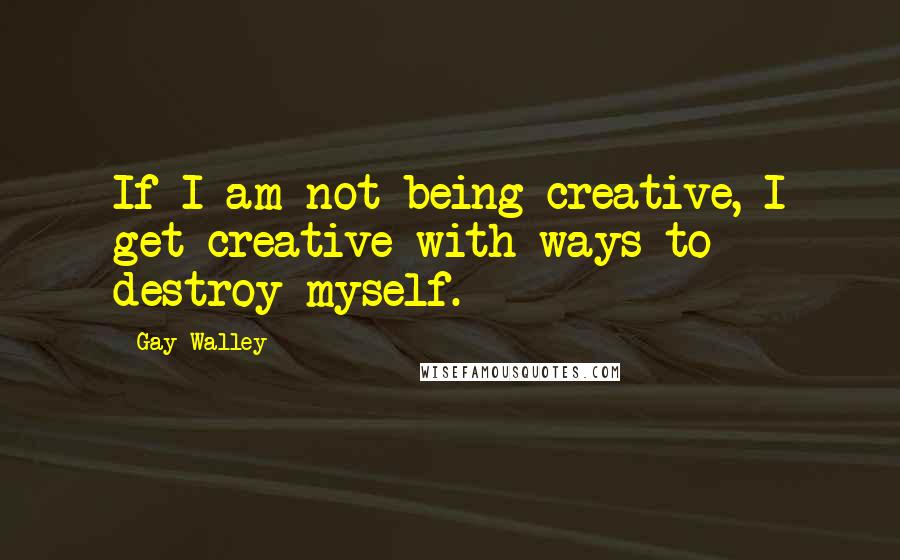 Gay Walley Quotes: If I am not being creative, I get creative with ways to destroy myself.