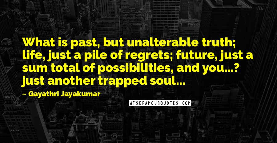 Gayathri Jayakumar Quotes: What is past, but unalterable truth; life, just a pile of regrets; future, just a sum total of possibilities, and you...? just another trapped soul...