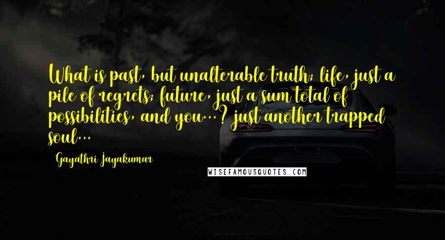 Gayathri Jayakumar Quotes: What is past, but unalterable truth; life, just a pile of regrets; future, just a sum total of possibilities, and you...? just another trapped soul...