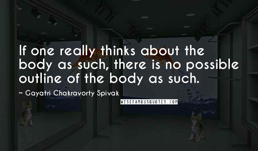 Gayatri Chakravorty Spivak Quotes: If one really thinks about the body as such, there is no possible outline of the body as such.
