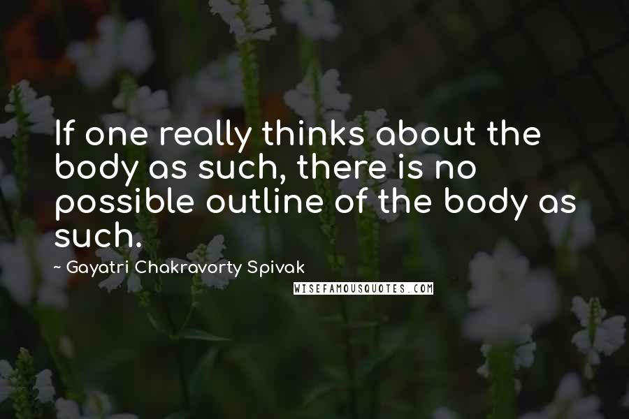 Gayatri Chakravorty Spivak Quotes: If one really thinks about the body as such, there is no possible outline of the body as such.
