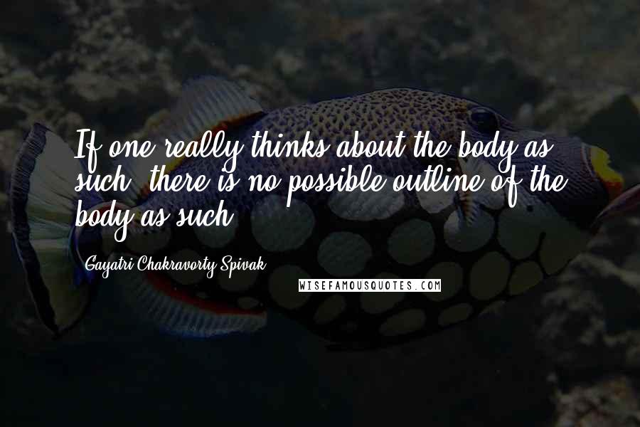 Gayatri Chakravorty Spivak Quotes: If one really thinks about the body as such, there is no possible outline of the body as such.