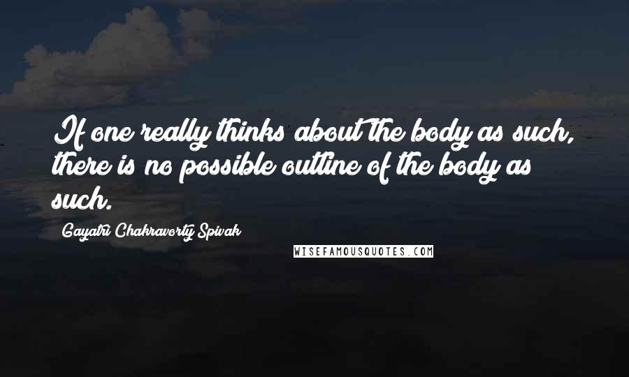 Gayatri Chakravorty Spivak Quotes: If one really thinks about the body as such, there is no possible outline of the body as such.