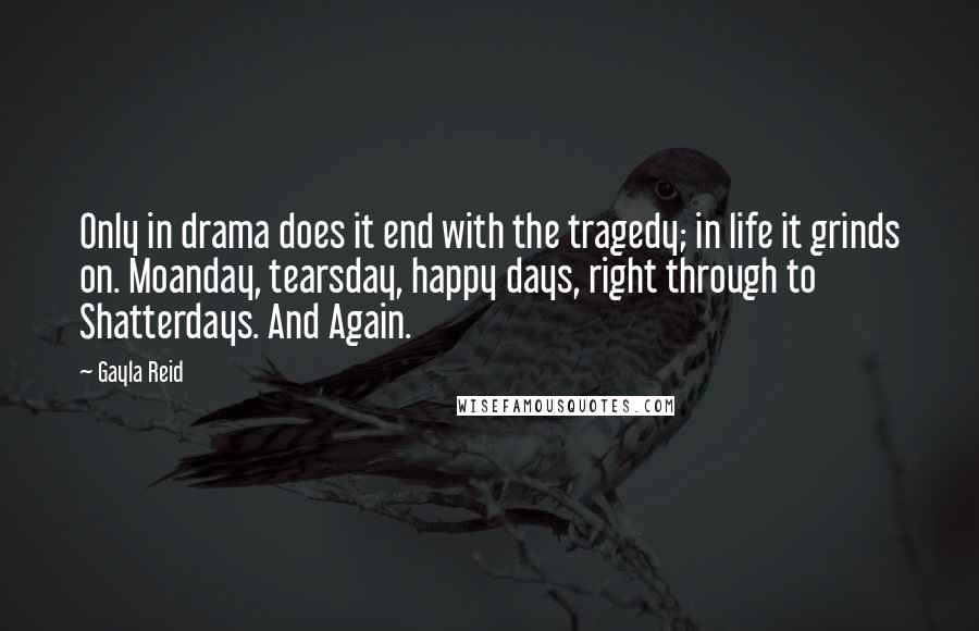 Gayla Reid Quotes: Only in drama does it end with the tragedy; in life it grinds on. Moanday, tearsday, happy days, right through to Shatterdays. And Again.