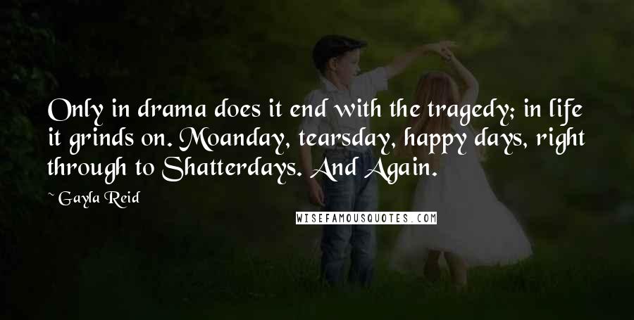 Gayla Reid Quotes: Only in drama does it end with the tragedy; in life it grinds on. Moanday, tearsday, happy days, right through to Shatterdays. And Again.