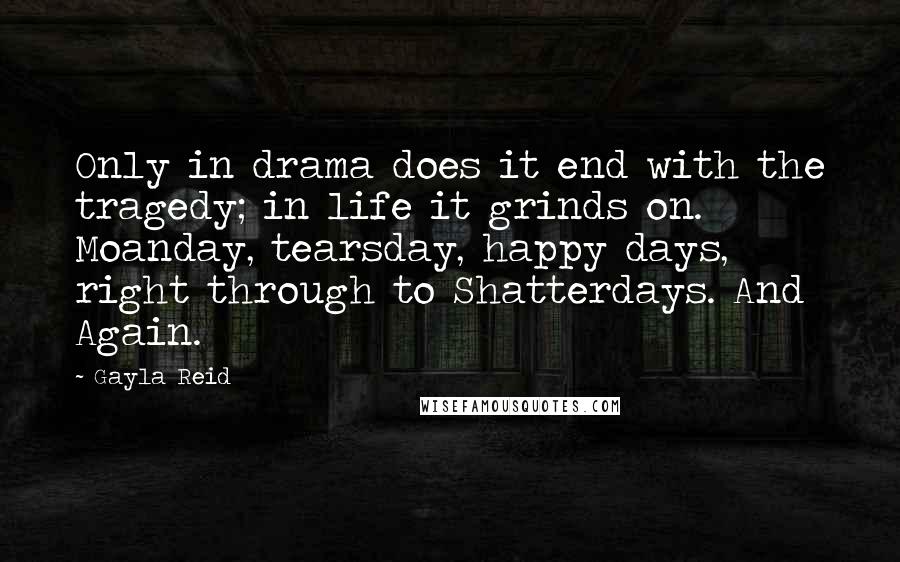 Gayla Reid Quotes: Only in drama does it end with the tragedy; in life it grinds on. Moanday, tearsday, happy days, right through to Shatterdays. And Again.