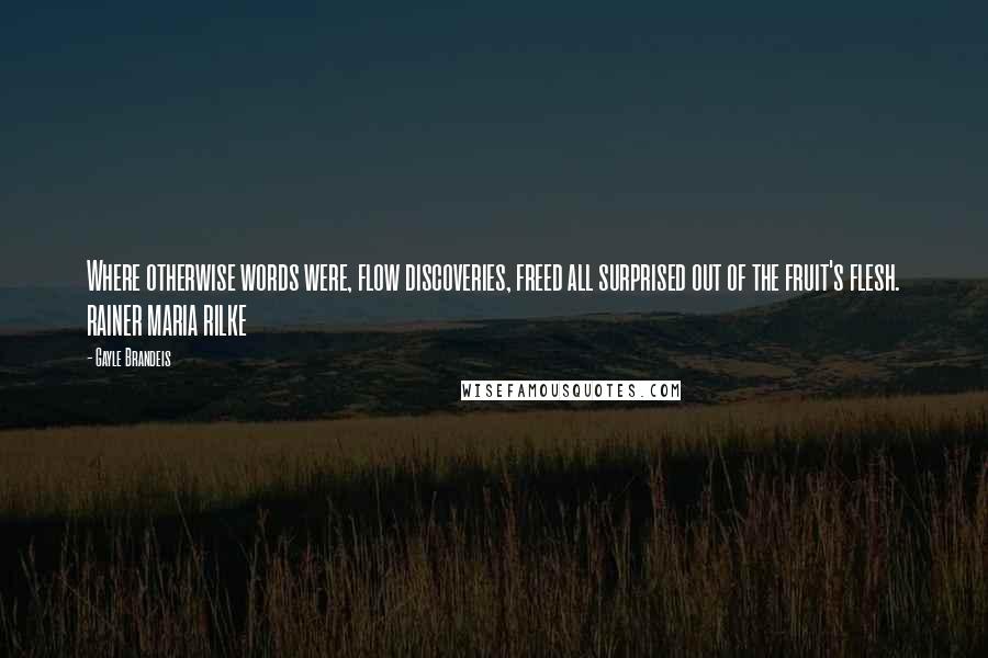 Gayle Brandeis Quotes: Where otherwise words were, flow discoveries, freed all surprised out of the fruit's flesh. RAINER MARIA RILKE