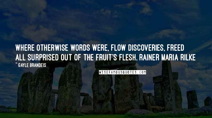 Gayle Brandeis Quotes: Where otherwise words were, flow discoveries, freed all surprised out of the fruit's flesh. RAINER MARIA RILKE