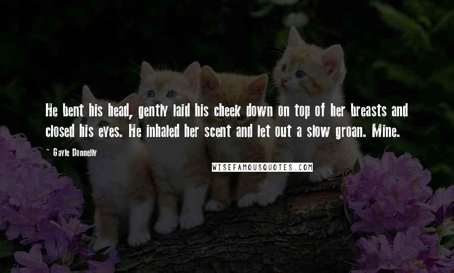 Gayle Donnelly Quotes: He bent his head, gently laid his cheek down on top of her breasts and closed his eyes. He inhaled her scent and let out a slow groan. Mine.