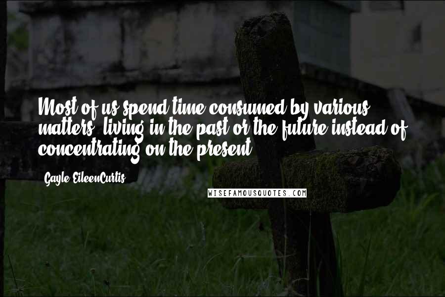 Gayle EileenCurtis Quotes: Most of us spend time consumed by various matters, living in the past or the future instead of concentrating on the present.