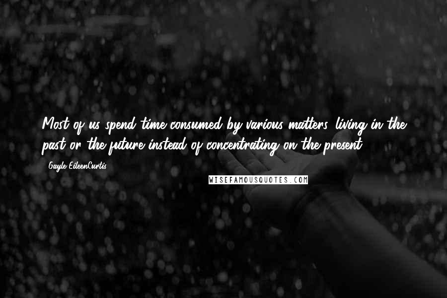 Gayle EileenCurtis Quotes: Most of us spend time consumed by various matters, living in the past or the future instead of concentrating on the present.