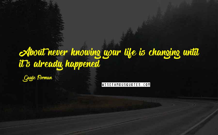 Gayle Forman Quotes: About never knowing your life is changing until it's already happened