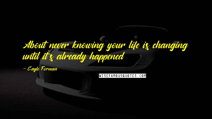 Gayle Forman Quotes: About never knowing your life is changing until it's already happened