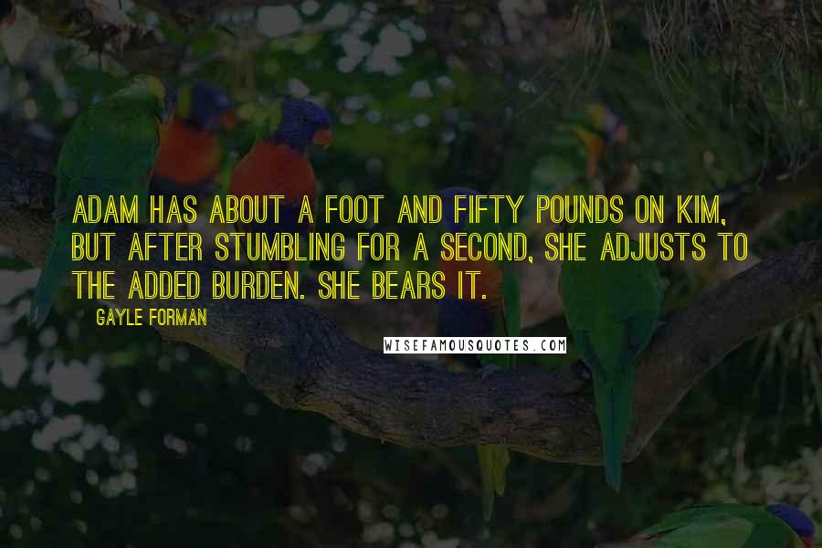 Gayle Forman Quotes: Adam has about a foot and fifty pounds on Kim, but after stumbling for a second, she adjusts to the added burden. She bears it.