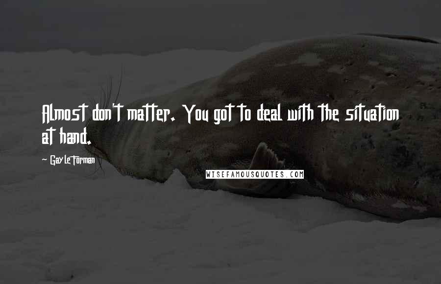 Gayle Forman Quotes: Almost don't matter. You got to deal with the situation at hand.