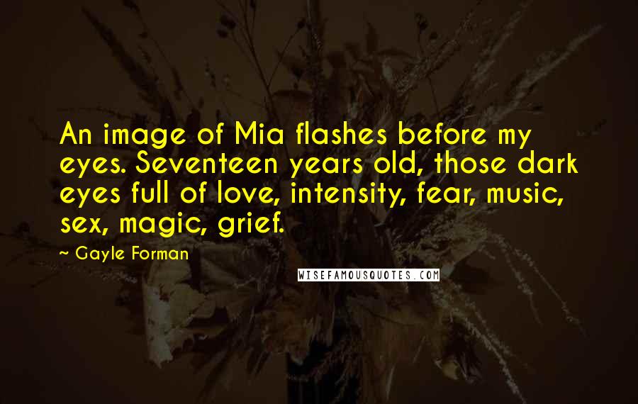 Gayle Forman Quotes: An image of Mia flashes before my eyes. Seventeen years old, those dark eyes full of love, intensity, fear, music, sex, magic, grief.