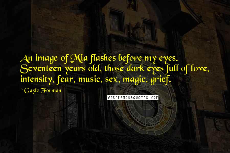 Gayle Forman Quotes: An image of Mia flashes before my eyes. Seventeen years old, those dark eyes full of love, intensity, fear, music, sex, magic, grief.