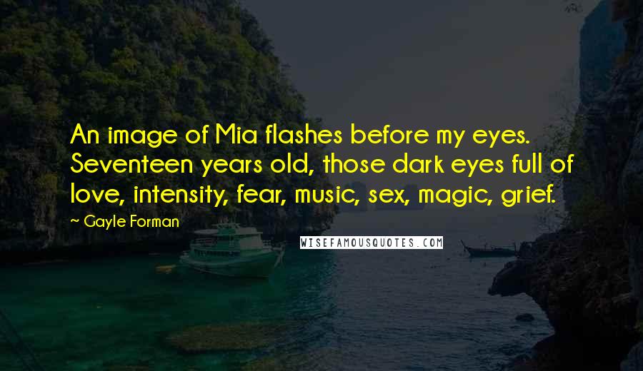 Gayle Forman Quotes: An image of Mia flashes before my eyes. Seventeen years old, those dark eyes full of love, intensity, fear, music, sex, magic, grief.