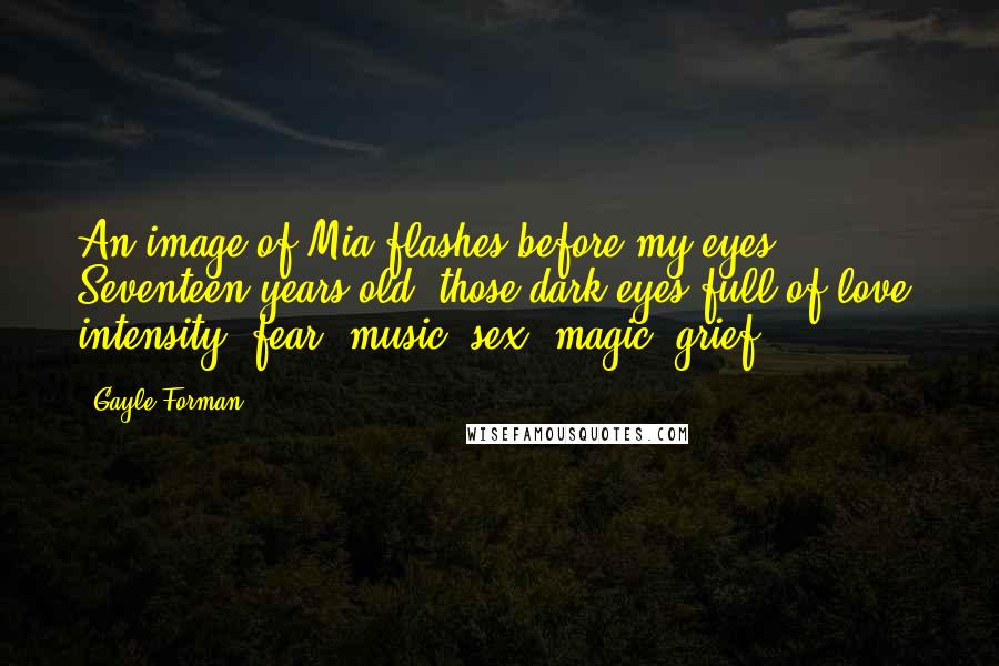 Gayle Forman Quotes: An image of Mia flashes before my eyes. Seventeen years old, those dark eyes full of love, intensity, fear, music, sex, magic, grief.