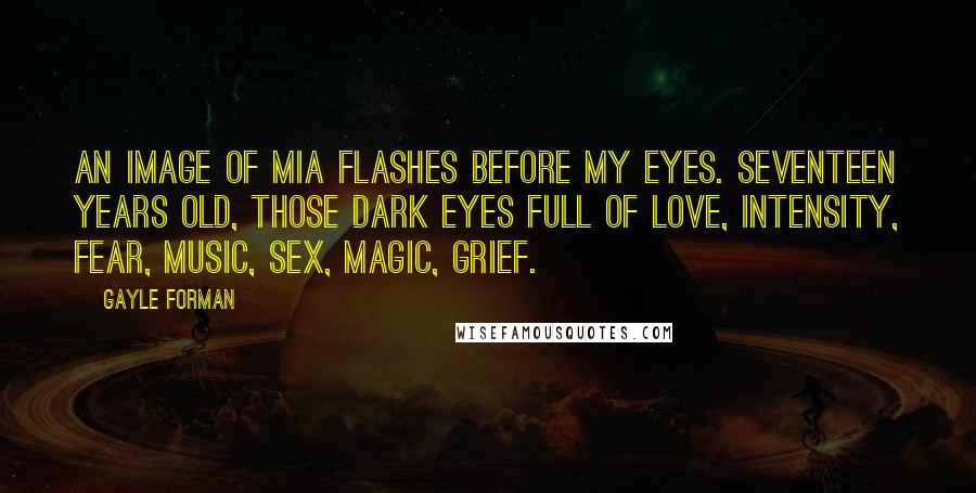 Gayle Forman Quotes: An image of Mia flashes before my eyes. Seventeen years old, those dark eyes full of love, intensity, fear, music, sex, magic, grief.