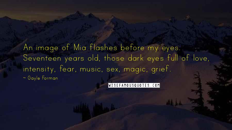 Gayle Forman Quotes: An image of Mia flashes before my eyes. Seventeen years old, those dark eyes full of love, intensity, fear, music, sex, magic, grief.