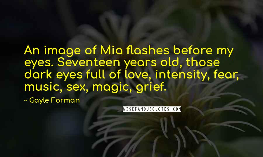 Gayle Forman Quotes: An image of Mia flashes before my eyes. Seventeen years old, those dark eyes full of love, intensity, fear, music, sex, magic, grief.