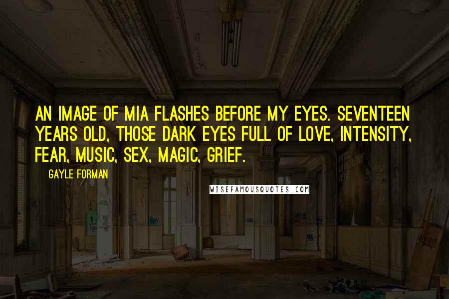 Gayle Forman Quotes: An image of Mia flashes before my eyes. Seventeen years old, those dark eyes full of love, intensity, fear, music, sex, magic, grief.