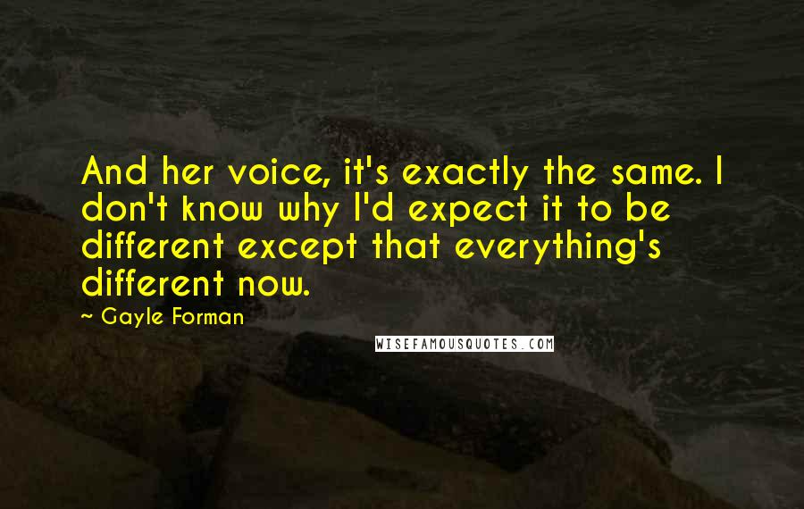 Gayle Forman Quotes: And her voice, it's exactly the same. I don't know why I'd expect it to be different except that everything's different now.