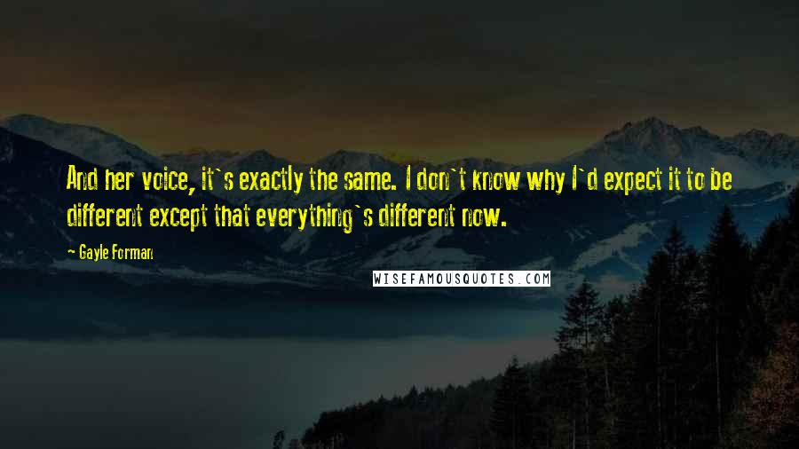 Gayle Forman Quotes: And her voice, it's exactly the same. I don't know why I'd expect it to be different except that everything's different now.