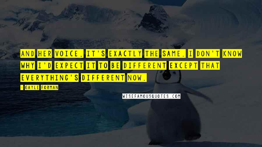 Gayle Forman Quotes: And her voice, it's exactly the same. I don't know why I'd expect it to be different except that everything's different now.