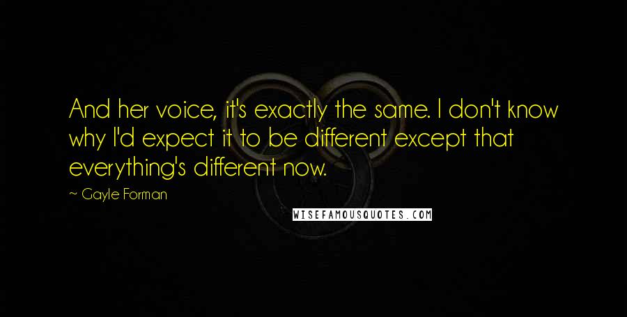 Gayle Forman Quotes: And her voice, it's exactly the same. I don't know why I'd expect it to be different except that everything's different now.