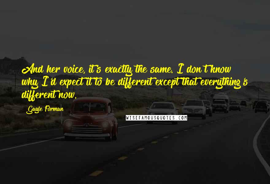 Gayle Forman Quotes: And her voice, it's exactly the same. I don't know why I'd expect it to be different except that everything's different now.