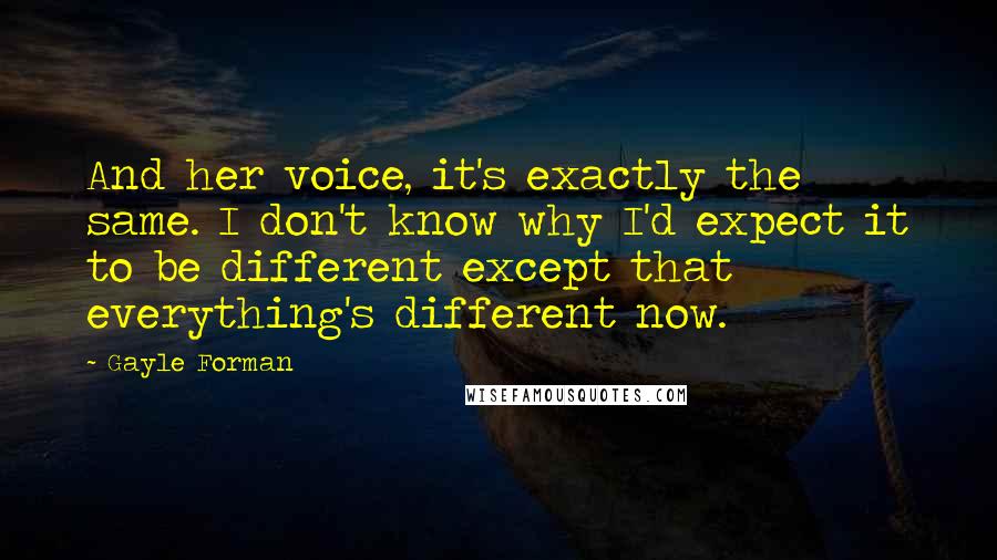 Gayle Forman Quotes: And her voice, it's exactly the same. I don't know why I'd expect it to be different except that everything's different now.