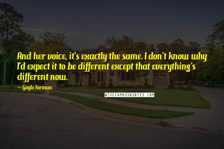 Gayle Forman Quotes: And her voice, it's exactly the same. I don't know why I'd expect it to be different except that everything's different now.