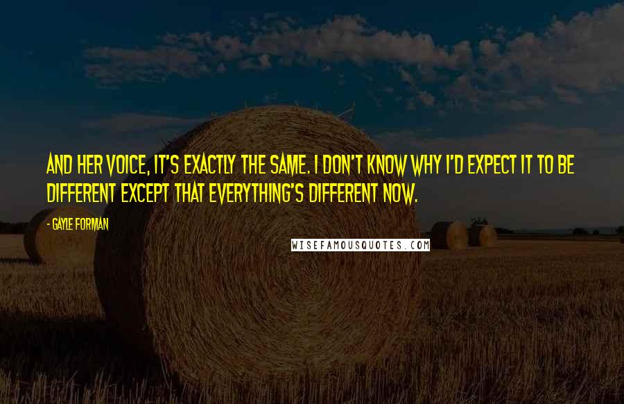 Gayle Forman Quotes: And her voice, it's exactly the same. I don't know why I'd expect it to be different except that everything's different now.