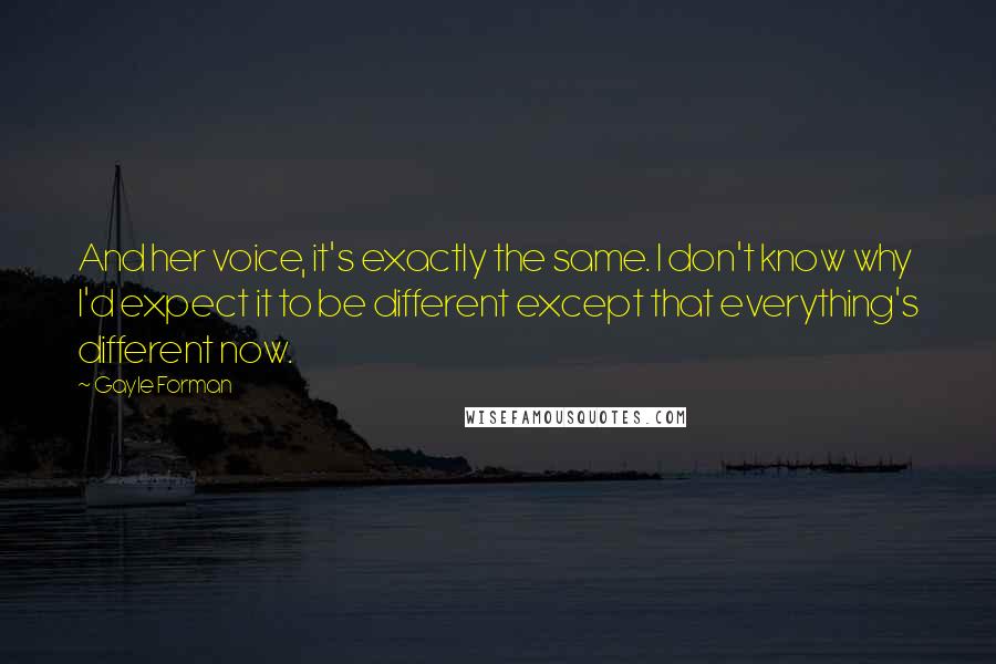 Gayle Forman Quotes: And her voice, it's exactly the same. I don't know why I'd expect it to be different except that everything's different now.