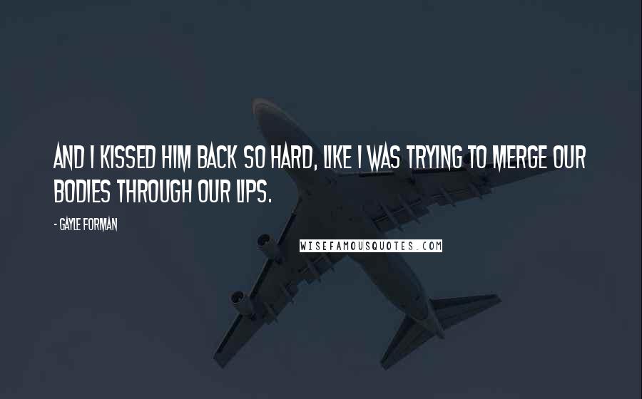 Gayle Forman Quotes: And I kissed him back so hard, like I was trying to merge our bodies through our lips.
