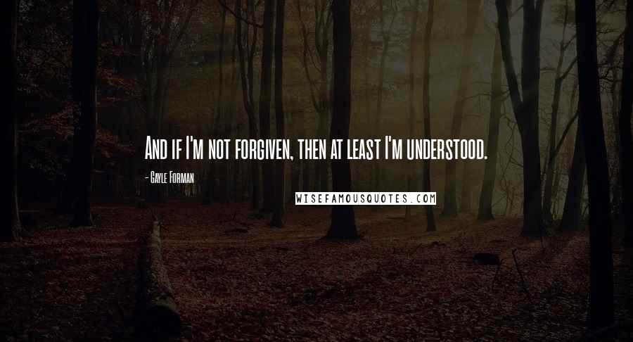 Gayle Forman Quotes: And if I'm not forgiven, then at least I'm understood.