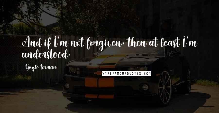 Gayle Forman Quotes: And if I'm not forgiven, then at least I'm understood.