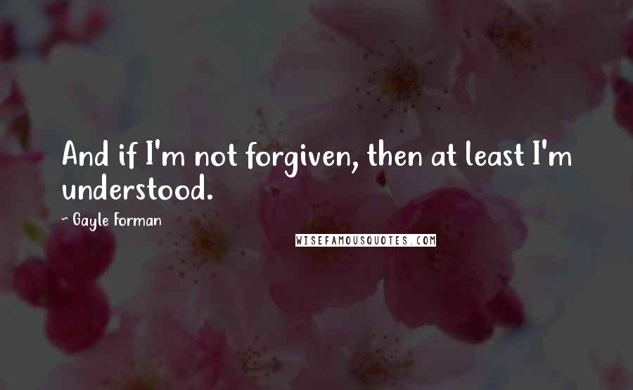 Gayle Forman Quotes: And if I'm not forgiven, then at least I'm understood.